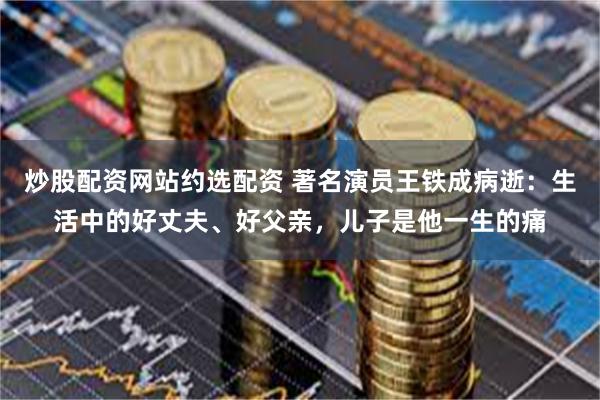 炒股配资网站约选配资 著名演员王铁成病逝：生活中的好丈夫、好父亲，儿子是他一生的痛