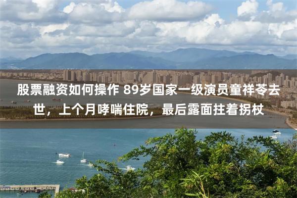 股票融资如何操作 89岁国家一级演员童祥苓去世，上个月哮喘住院，最后露面拄着拐杖