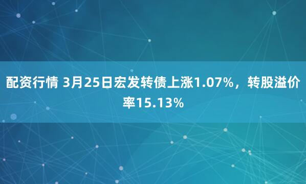 配资行情 3月25日宏发转债上涨1.07%，转股溢价率15.13%