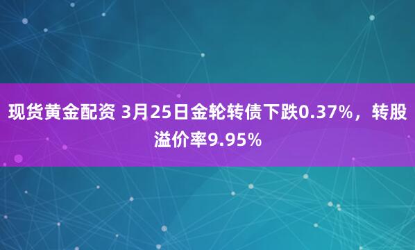 现货黄金配资 3月25日金轮转债下跌0.37%，转股溢价率9.95%