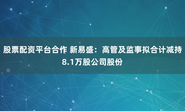 股票配资平台合作 新易盛：高管及监事拟合计减持8.1万股公司股份