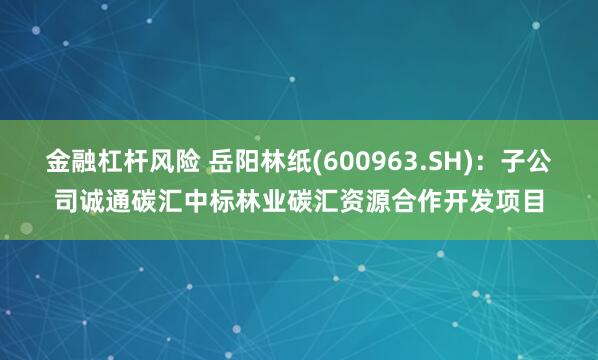 金融杠杆风险 岳阳林纸(600963.SH)：子公司诚通碳汇中标林业碳汇资源合作开发项目
