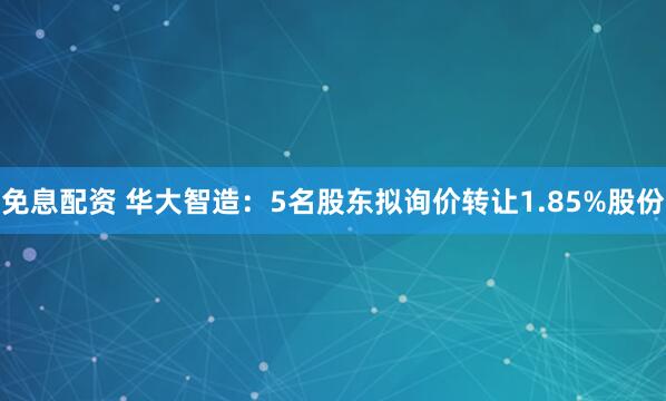 免息配资 华大智造：5名股东拟询价转让1.85%股份