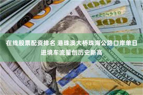 在线股票配资排名 港珠澳大桥珠海公路口岸单日进境车流量创历史新高