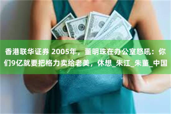 香港联华证券 2005年，董明珠在办公室怒吼：你们9亿就要把格力卖给老美，休想_朱江_朱董_中国