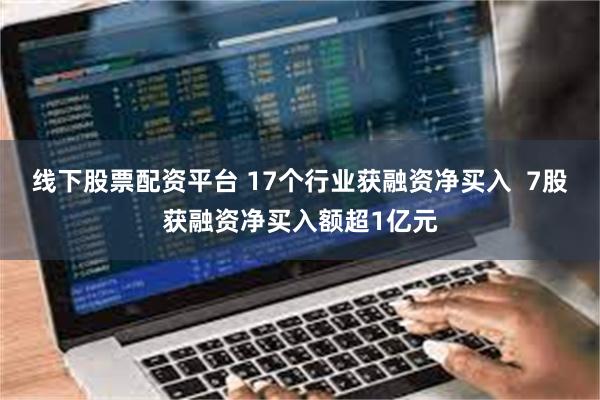 线下股票配资平台 17个行业获融资净买入  7股获融资净买入额超1亿元