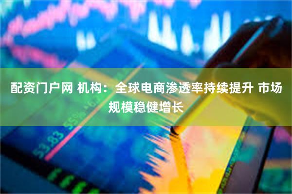 配资门户网 机构：全球电商渗透率持续提升 市场规模稳健增长