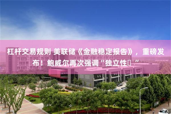 杠杆交易规则 美联储《金融稳定报告》，重磅发布！鲍威尔再次强调“独立性​”