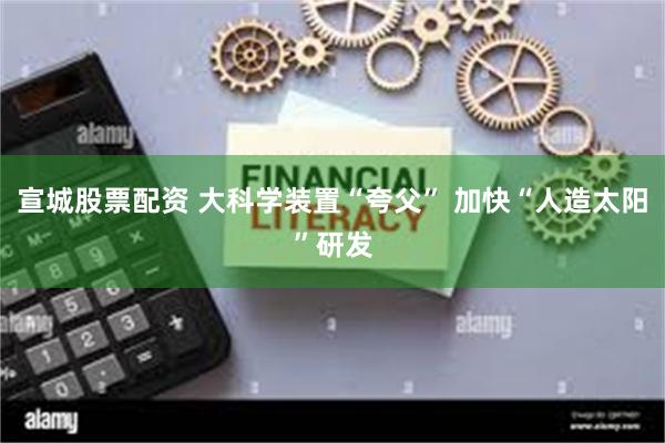 宣城股票配资 大科学装置“夸父” 加快“人造太阳”研发