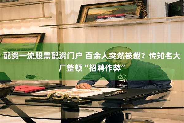 配资一流股票配资门户 百余人突然被裁？传知名大厂整顿“招聘作弊”