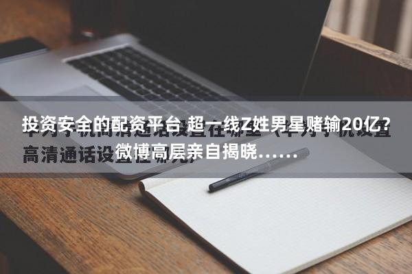 投资安全的配资平台 超一线Z姓男星赌输20亿？微博高层亲自揭晓……