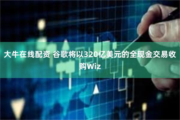 大牛在线配资 谷歌将以320亿美元的全现金交易收购Wiz
