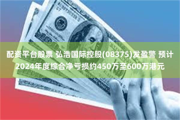 配资平台股票 弘浩国际控股(08375)发盈警 预计2024年度综合净亏损约450万至600万港元