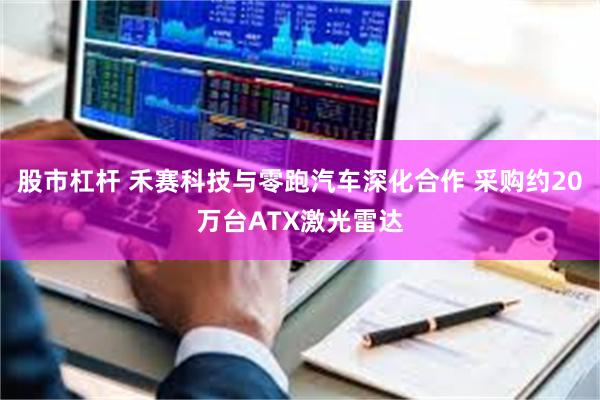 股市杠杆 禾赛科技与零跑汽车深化合作 采购约20万台ATX激光雷达