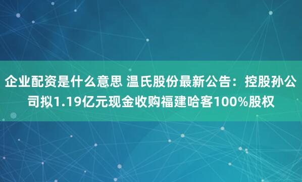 企业配资是什么意思 温氏股份最新公告：控股孙公司拟1.19亿元现金收购福建哈客100%股权