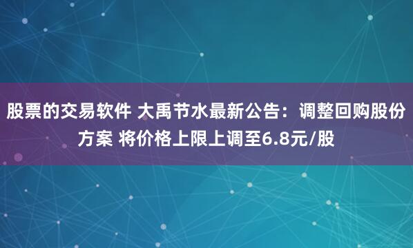 股票的交易软件 大禹节水最新公告：调整回购股份方案 将价格上限上调至6.8元/股