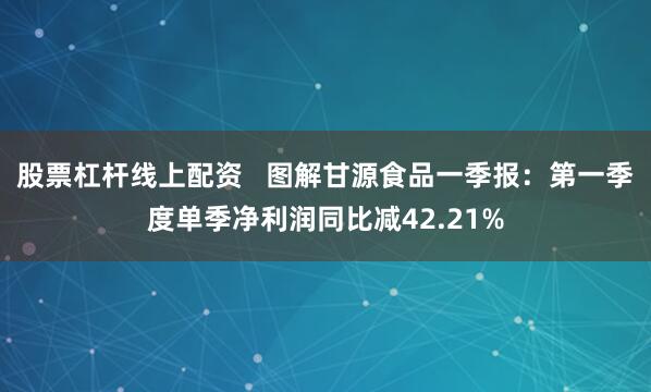 股票杠杆线上配资   图解甘源食品一季报：第一季度单季净利润同比减42.21%