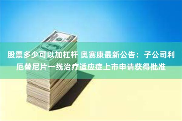 股票多少可以加杠杆 奥赛康最新公告：子公司利厄替尼片一线治疗适应症上市申请获得批准