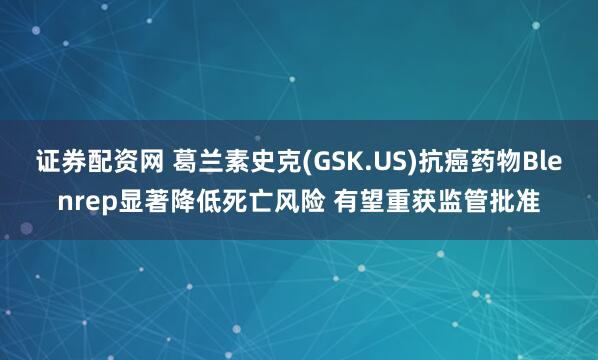 证券配资网 葛兰素史克(GSK.US)抗癌药物Blenrep显著降低死亡风险 有望重获监管批准