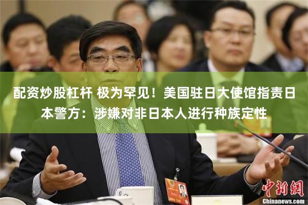 配资炒股杠杆 极为罕见！美国驻日大使馆指责日本警方：涉嫌对非日本人进行种族定性