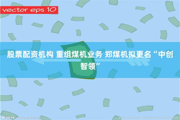 股票配资机构 重组煤机业务 郑煤机拟更名“中创智领”