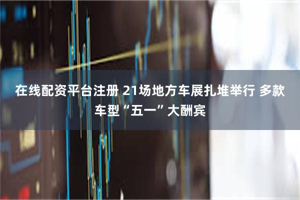 在线配资平台注册 21场地方车展扎堆举行 多款车型“五一”大酬宾