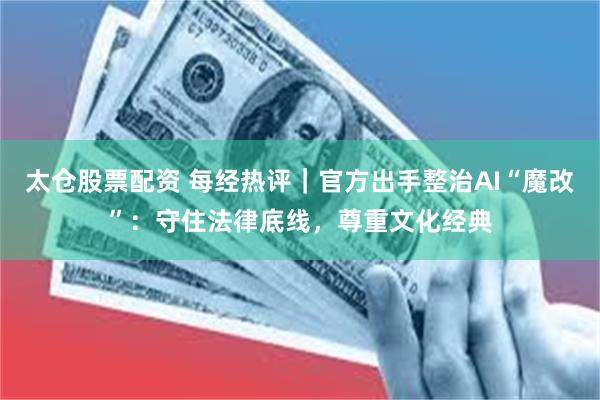 太仓股票配资 每经热评｜官方出手整治AI“魔改”：守住法律底线，尊重文化经典