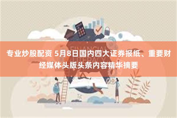 专业炒股配资 5月8日国内四大证券报纸、重要财经媒体头版头条内容精华摘要