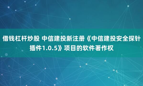 借钱杠杆炒股 中信建投新注册《中信建投安全探针插件1.0.5》项目的软件著作权
