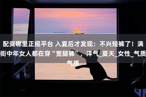配资哪里正规平台 入夏后才发现：不兴短裤了！满街中年女人都在穿“宽腿裤”，洋气_夏天_女性_气质