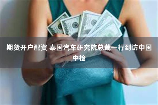 期货开户配资 泰国汽车研究院总裁一行到访中国中检