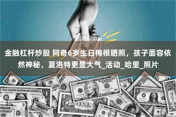 金融杠杆炒股 阿奇6岁生日梅根晒照，孩子面容依然神秘，夏洛特更显大气_活动_哈里_照片