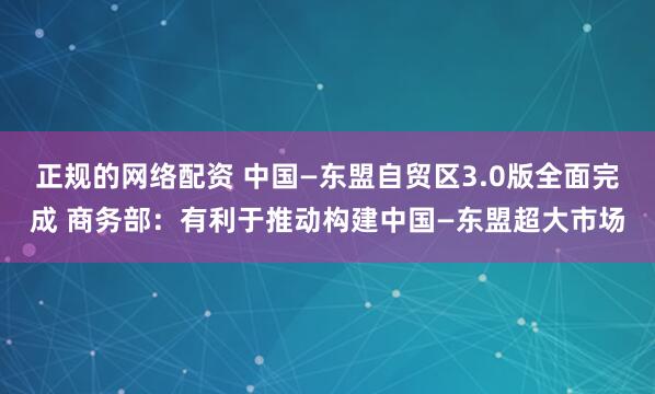 正规的网络配资 中国—东盟自贸区3.0版全面完成 商务部：有利于推动构建中国—东盟超大市场