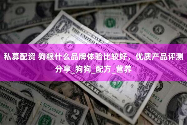 私募配资 狗粮什么品牌体验比较好，优质产品评测分享_狗狗_配方_营养