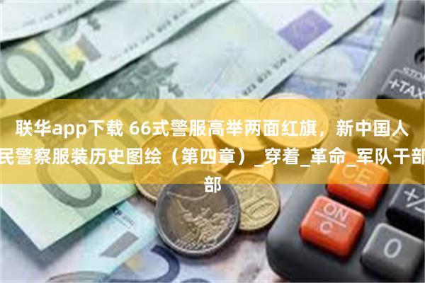 联华app下载 66式警服高举两面红旗，新中国人民警察服装历史图绘（第四章）_穿着_革命_军队干部