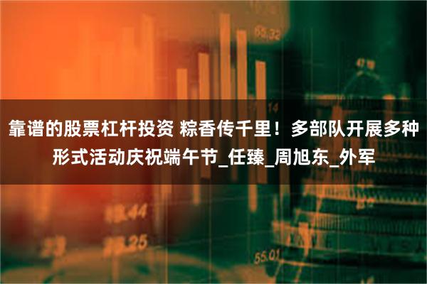 靠谱的股票杠杆投资 粽香传千里！多部队开展多种形式活动庆祝端午节_任臻_周旭东_外军