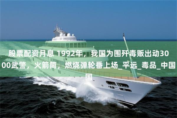 股票配资月息 1992年，我国为围歼毒贩出动3000武警，火箭筒，燃烧弹轮番上场_平远_毒品_中国