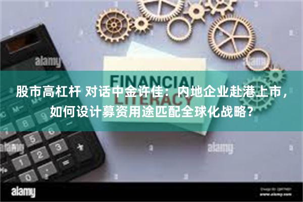 股市高杠杆 对话中金许佳：内地企业赴港上市，如何设计募资用途匹配全球化战略？