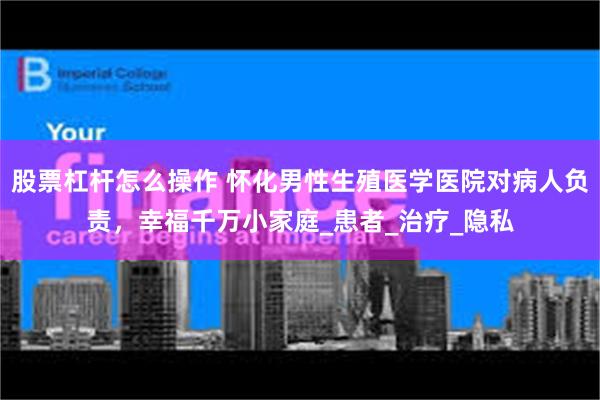 股票杠杆怎么操作 怀化男性生殖医学医院对病人负责，幸福千万小家庭_患者_治疗_隐私