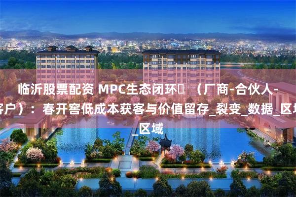 临沂股票配资 MPC生态闭环‌（厂商-合伙人-客户）：春开窖低成本获客与价值留存_裂变_数据_区域
