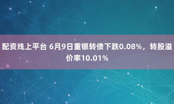 配资线上平台 6月9日重银转债下跌0.08%，转股溢价率10.01%