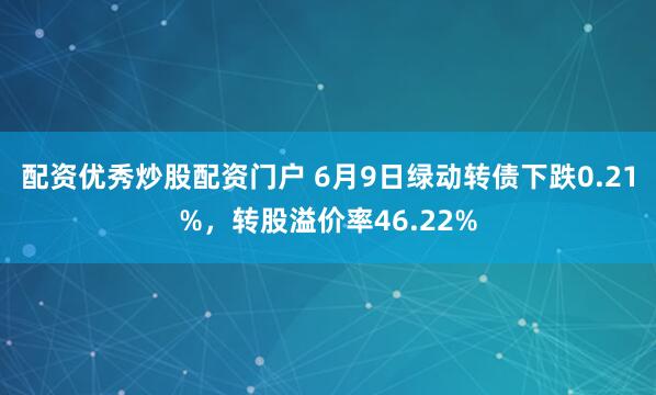 配资优秀炒股配资门户 6月9日绿动转债下跌0.21%，转股溢价率46.22%