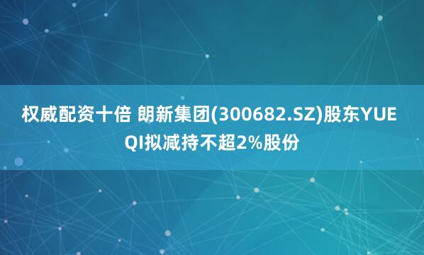 权威配资十倍 朗新集团(300682.SZ)股东YUE QI拟减持不超2%股份
