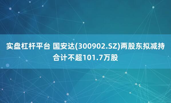 实盘杠杆平台 国安达(300902.SZ)两股东拟减持合计不超101.7万股