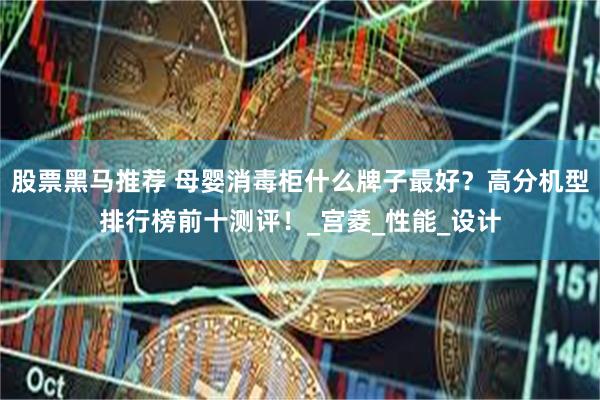 股票黑马推荐 母婴消毒柜什么牌子最好？高分机型排行榜前十测评！_宫菱_性能_设计