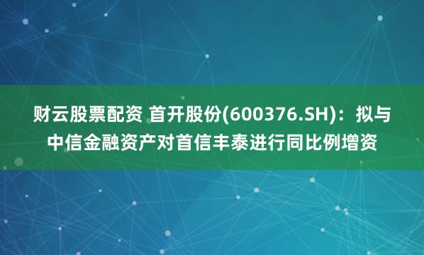 财云股票配资 首开股份(600376.SH)：拟与中信金融资产对首信丰泰进行同比例增资