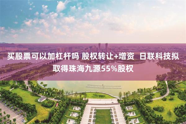 买股票可以加杠杆吗 股权转让+增资  日联科技拟取得珠海九源55%股权