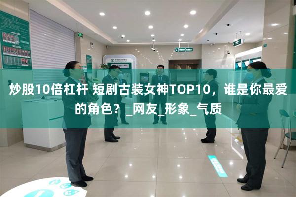 炒股10倍杠杆 短剧古装女神TOP10，谁是你最爱的角色？_网友_形象_气质