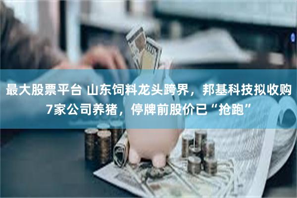 最大股票平台 山东饲料龙头跨界，邦基科技拟收购7家公司养猪，停牌前股价已“抢跑”
