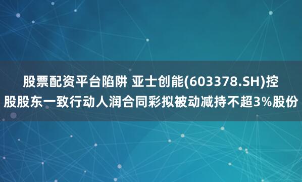 股票配资平台陷阱 亚士创能(603378.SH)控股股东一致行动人润合同彩拟被动减持不超3%股份